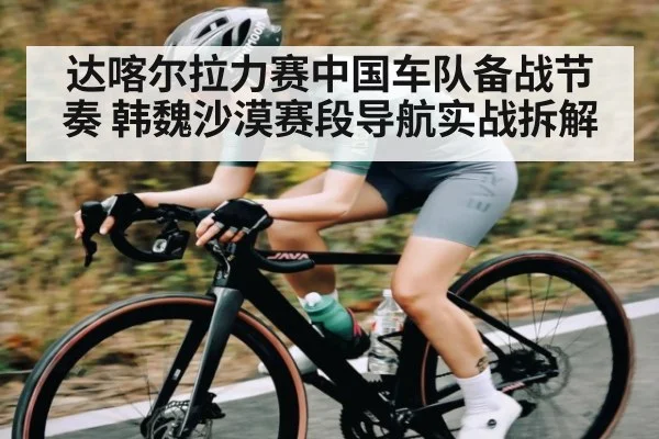 达喀尔拉力赛中国车队备战节奏 韩魏沙漠赛段导航实战拆解
