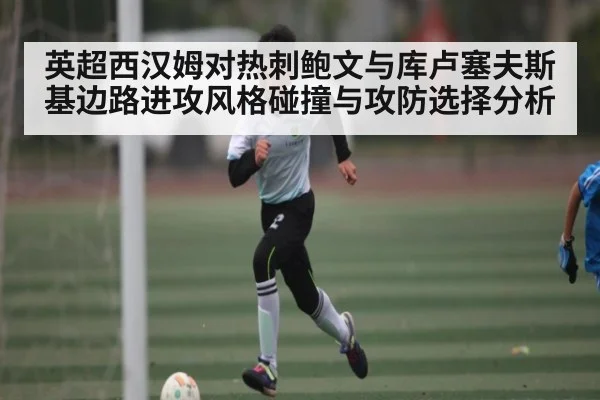 英超西汉姆对热刺鲍文与库卢塞夫斯基边路进攻风格碰撞与攻防选择分析