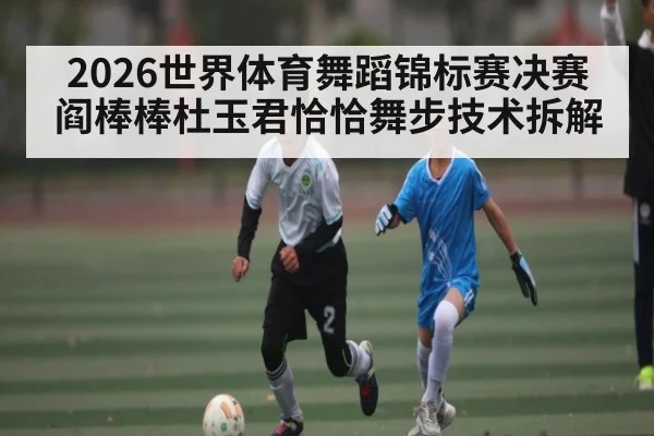 2026世界体育舞蹈锦标赛决赛阎棒棒杜玉君恰恰舞步技术拆解