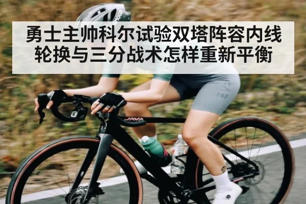 勇士主帅科尔试验双塔阵容内线轮换与三分战术怎样重新平衡